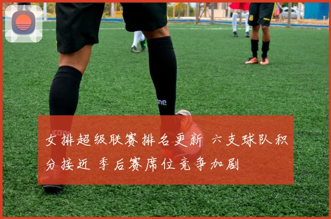 女排超级联赛排名更新 六支球队积分接近 季后赛席位竞争加剧