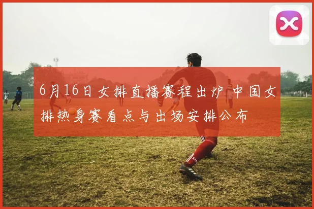 6月16日女排直播赛程出炉 中国女排热身赛看点与出场安排公布