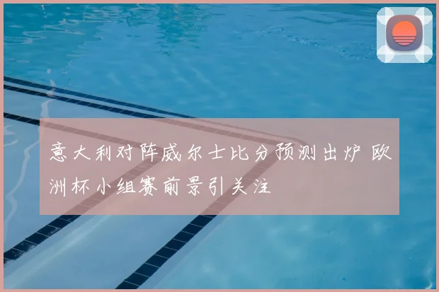 意大利对阵威尔士比分预测出炉 欧洲杯小组赛前景引关注