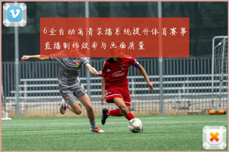 6全自动高清录播系统提升体育赛事直播制作效率与画面质量