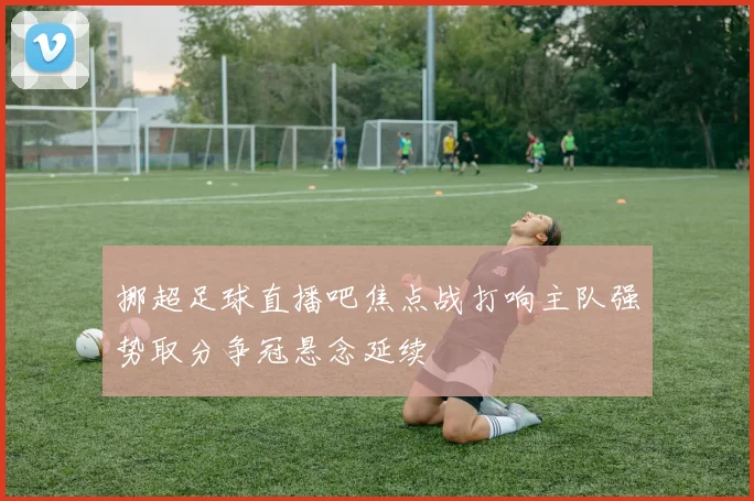 挪超足球直播吧焦点战打响主队强势取分争冠悬念延续