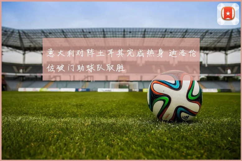 意大利对阵土耳其完成热身 迪洛伦佐破门助球队取胜